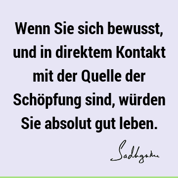 Wenn Sie sich bewusst, und in direktem Kontakt mit der Quelle der Schöpfung sind, würden Sie absolut gut