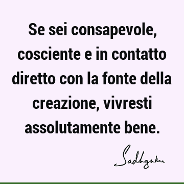 Se sei consapevole, cosciente e in contatto diretto con la fonte della creazione, vivresti assolutamente