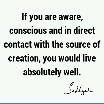If you are aware, conscious and in direct contact with the source of creation, you would live absolutely