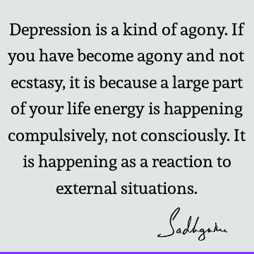 Depression is a kind of agony. If you have become agony and not ecstasy, it is because a large part of your life energy is happening compulsively, not