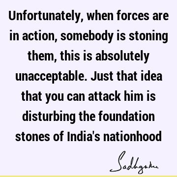 Unfortunately, when forces are in action, somebody is stoning them, this is absolutely unacceptable. Just that idea that you can attack him is disturbing the