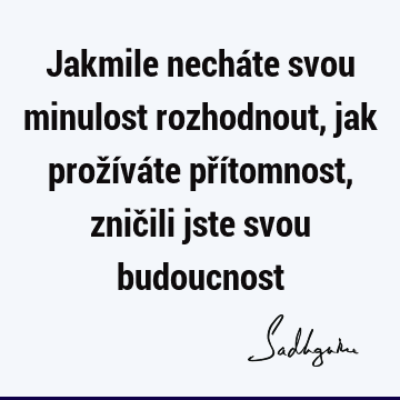 Jakmile necháte svou minulost rozhodnout, jak prožíváte přítomnost, zničili jste svou