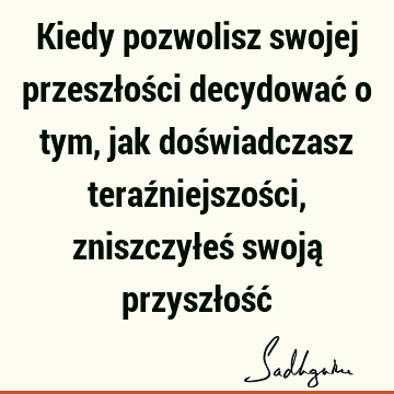 Kiedy pozwolisz swojej przeszłości decydować o tym, jak doświadczasz teraźniejszości, zniszczyłeś swoją przyszłość