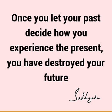 Once you let your past decide how you experience the present, you have destroyed your