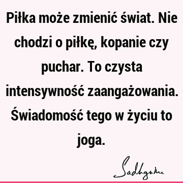 Piłka może zmienić świat. Nie chodzi o piłkę, kopanie czy puchar. To czysta intensywność zaangażowania. Świadomość tego w życiu to