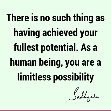 There is no such thing as having achieved your fullest potential. As a human being, you are a limitless