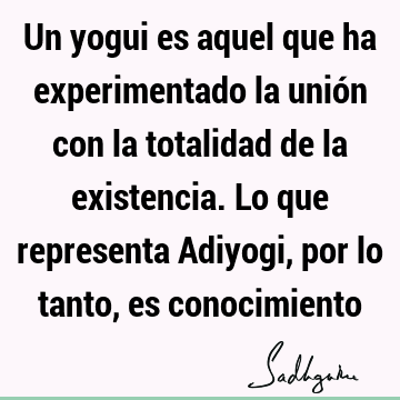 Un yogui es aquel que ha experimentado la unión con la totalidad de la existencia. Lo que representa Adiyogi, por lo tanto, es