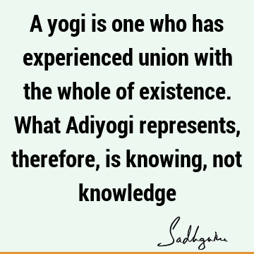 A yogi is one who has experienced union with the whole of existence. What Adiyogi represents, therefore, is knowing, not