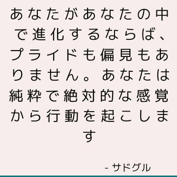 あなたがあなたの中で進化するならば、プライドも偏見もありません。 あなたは純粋で絶対的な感覚から行動を起こします