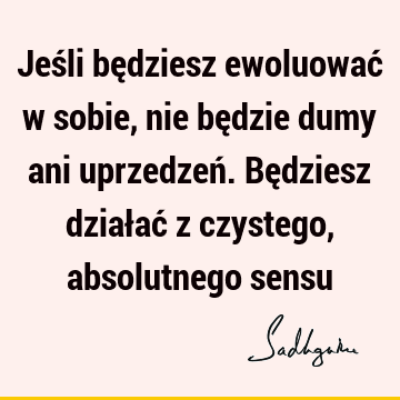 Jeśli będziesz ewoluować w sobie, nie będzie dumy ani uprzedzeń. Będziesz działać z czystego, absolutnego