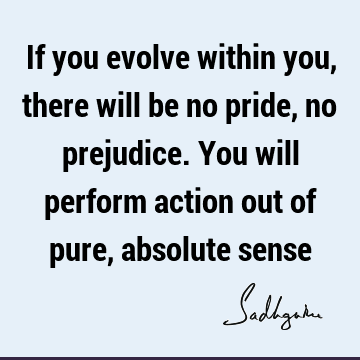 If you evolve within you, there will be no pride, no prejudice. You will perform action out of pure, absolute