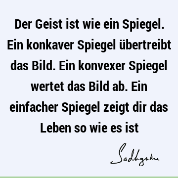 Der Geist ist wie ein Spiegel. Ein konkaver Spiegel übertreibt das Bild. Ein konvexer Spiegel wertet das Bild ab. Ein einfacher Spiegel zeigt dir das Leben so