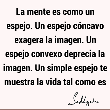 La mente es como un espejo. Un espejo cóncavo exagera la imagen. Un espejo convexo deprecia la imagen. Un simple espejo te muestra la vida tal como