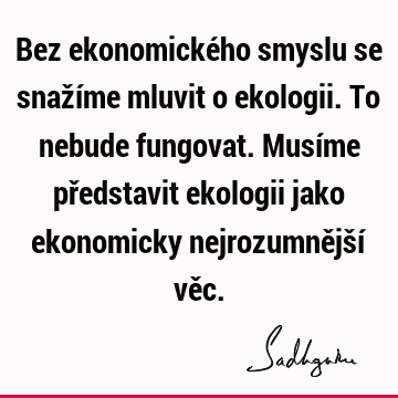 Bez ekonomického smyslu se snažíme mluvit o ekologii. To nebude fungovat. Musíme představit ekologii jako ekonomicky nejrozumnější vě