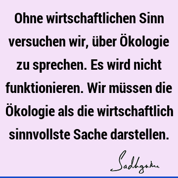 Ohne wirtschaftlichen Sinn versuchen wir, über Ökologie zu sprechen. Es wird nicht funktionieren. Wir müssen die Ökologie als die wirtschaftlich sinnvollste S