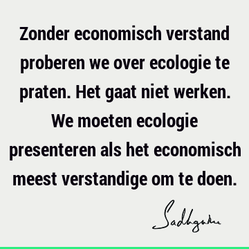 Zonder economisch verstand proberen we over ecologie te praten. Het gaat niet werken. We moeten ecologie presenteren als het economisch meest verstandige om te