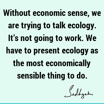 Without economic sense, we are trying to talk ecology. It’s not going to work. We have to present ecology as the most economically sensible thing to