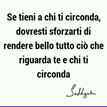 Se tieni a chi ti circonda, dovresti sforzarti di rendere bello tutto ciò che riguarda te e chi ti