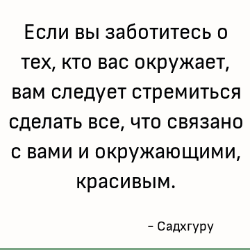 Если вы заботитесь о тех, кто вас окружает, вам следует стремиться сделать все, что связано с вами и окружающими, красивым