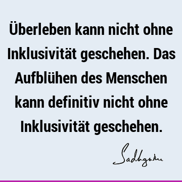 Überleben kann nicht ohne Inklusivität geschehen. Das Aufblühen des Menschen kann definitiv nicht ohne Inklusivität