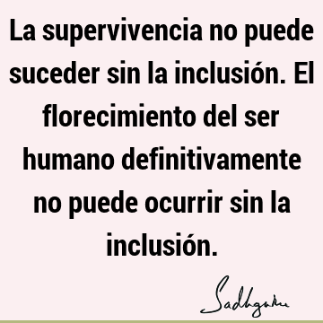 La supervivencia no puede suceder sin la inclusión. El florecimiento del ser humano definitivamente no puede ocurrir sin la inclusió