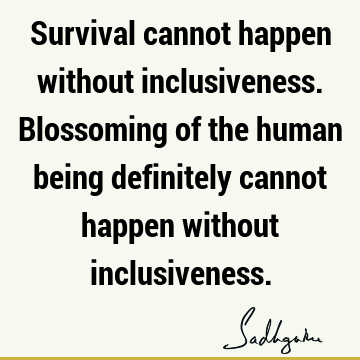 Survival cannot happen without inclusiveness. Blossoming of the human being definitely cannot happen without