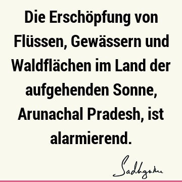 Die Erschöpfung von Flüssen, Gewässern und Waldflächen im Land der aufgehenden Sonne, Arunachal Pradesh, ist