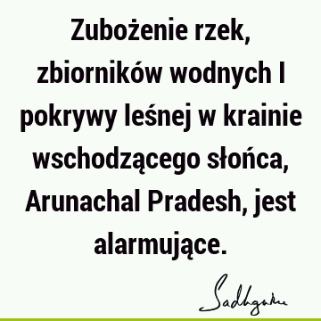 Zubożenie rzek, zbiorników wodnych i pokrywy leśnej w krainie wschodzącego słońca, Arunachal Pradesh, jest alarmują