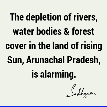 The depletion of rivers, water bodies & forest cover in the land of rising Sun, Arunachal Pradesh, is