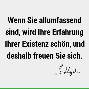 Wenn Sie allumfassend sind, wird Ihre Erfahrung Ihrer Existenz schön, und deshalb freuen Sie