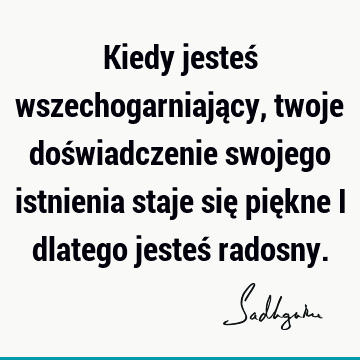 Kiedy jesteś wszechogarniający, twoje doświadczenie swojego istnienia staje się piękne i dlatego jesteś