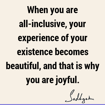 When you are all-inclusive, your experience of your existence becomes beautiful, and that is why you are