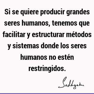 Si se quiere producir grandes seres humanos, tenemos que facilitar y estructurar métodos y sistemas donde los seres humanos no estén