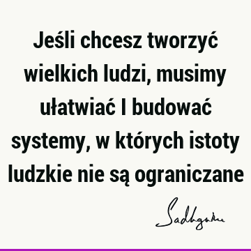 Jeśli chcesz tworzyć wielkich ludzi, musimy ułatwiać i budować systemy, w których istoty ludzkie nie są