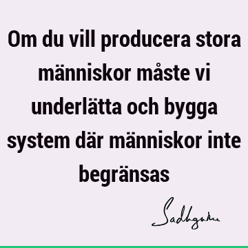 Om du vill producera stora människor måste vi underlätta och bygga system där människor inte begrä