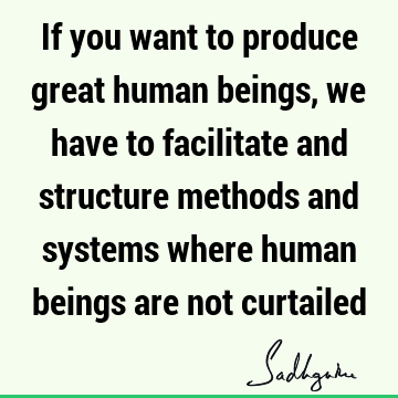 If you want to produce great human beings, we have to facilitate and structure methods and systems where human beings are not