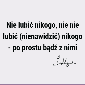 Nie lubić nikogo, nie nie lubić (nienawidzić) nikogo - po prostu bądź z