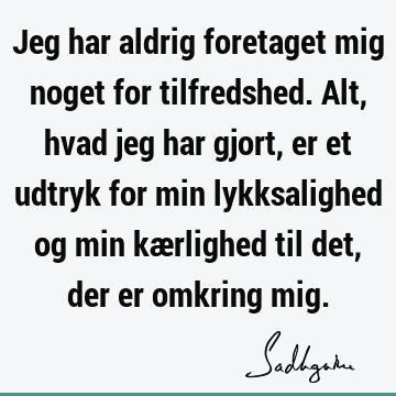 Jeg har aldrig foretaget mig noget for tilfredshed. Alt, hvad jeg har gjort, er et udtryk for min lykksalighed og min kærlighed til det, der er omkring