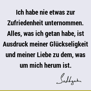 Ich habe nie etwas zur Zufriedenheit unternommen. Alles, was ich getan habe, ist Ausdruck meiner Glückseligkeit und meiner Liebe zu dem, was um mich herum