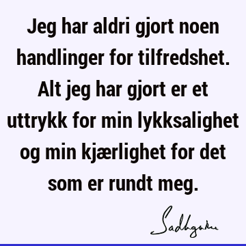 Jeg har aldri gjort noen handlinger for tilfredshet. Alt jeg har gjort er et uttrykk for min lykksalighet og min kjærlighet for det som er rundt