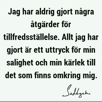 Jag har aldrig gjort några åtgärder för tillfredsställelse. Allt jag har gjort är ett uttryck för min salighet och min kärlek till det som finns omkring