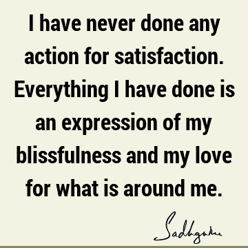 I have never done any action for satisfaction. Everything I have done is an expression of my blissfulness and my love for what is around