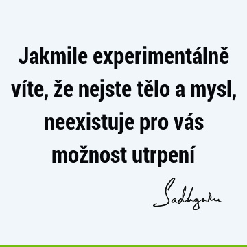 Jakmile experimentálně víte, že nejste tělo a mysl, neexistuje pro vás možnost utrpení