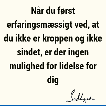 Når du først erfaringsmæssigt ved, at du ikke er kroppen og ikke sindet, er der ingen mulighed for lidelse for