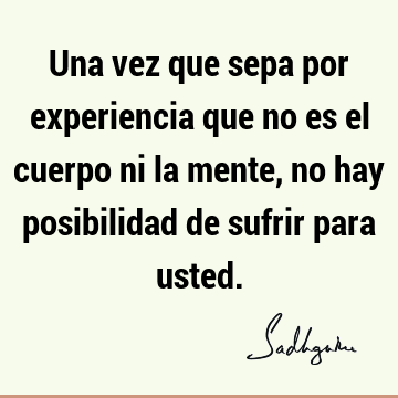 Una vez que sepa por experiencia que no es el cuerpo ni la mente, no hay posibilidad de sufrir para