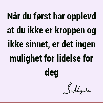 Når du først har opplevd at du ikke er kroppen og ikke sinnet, er det ingen mulighet for lidelse for