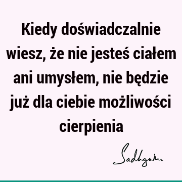 Kiedy doświadczalnie wiesz, że nie jesteś ciałem ani umysłem, nie będzie już dla ciebie możliwości