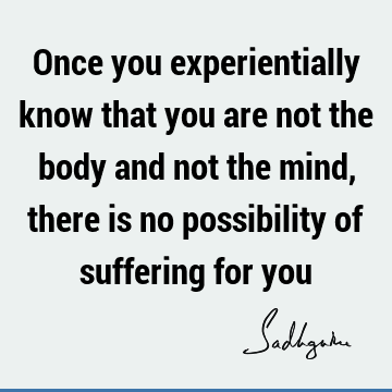 Once you experientially know that you are not the body and not the mind, there is no possibility of suffering for