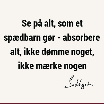 Se på alt, som et spædbarn gør - absorbere alt, ikke dømme noget, ikke mærke