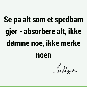 Se på alt som et spedbarn gjør - absorbere alt, ikke dømme noe, ikke merke